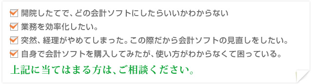 開院したてで、どの会計ソフトにしたらいいかわからない　業務を効率化したい。　突然、経理がやめてしまった。この際だから会計ソフトの見直しをしたい。　自身で会計ソフトを購入してみたが、使い方がわからなくて困っている。　上記に当てはまる方は、ご相談ください。