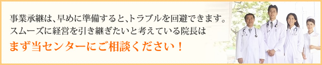事業承継は、早めに準備すると、トラブルを回避できます。 スムーズに経営を引き継ぎたいと考えている院長はまず当センターにご相談ください！